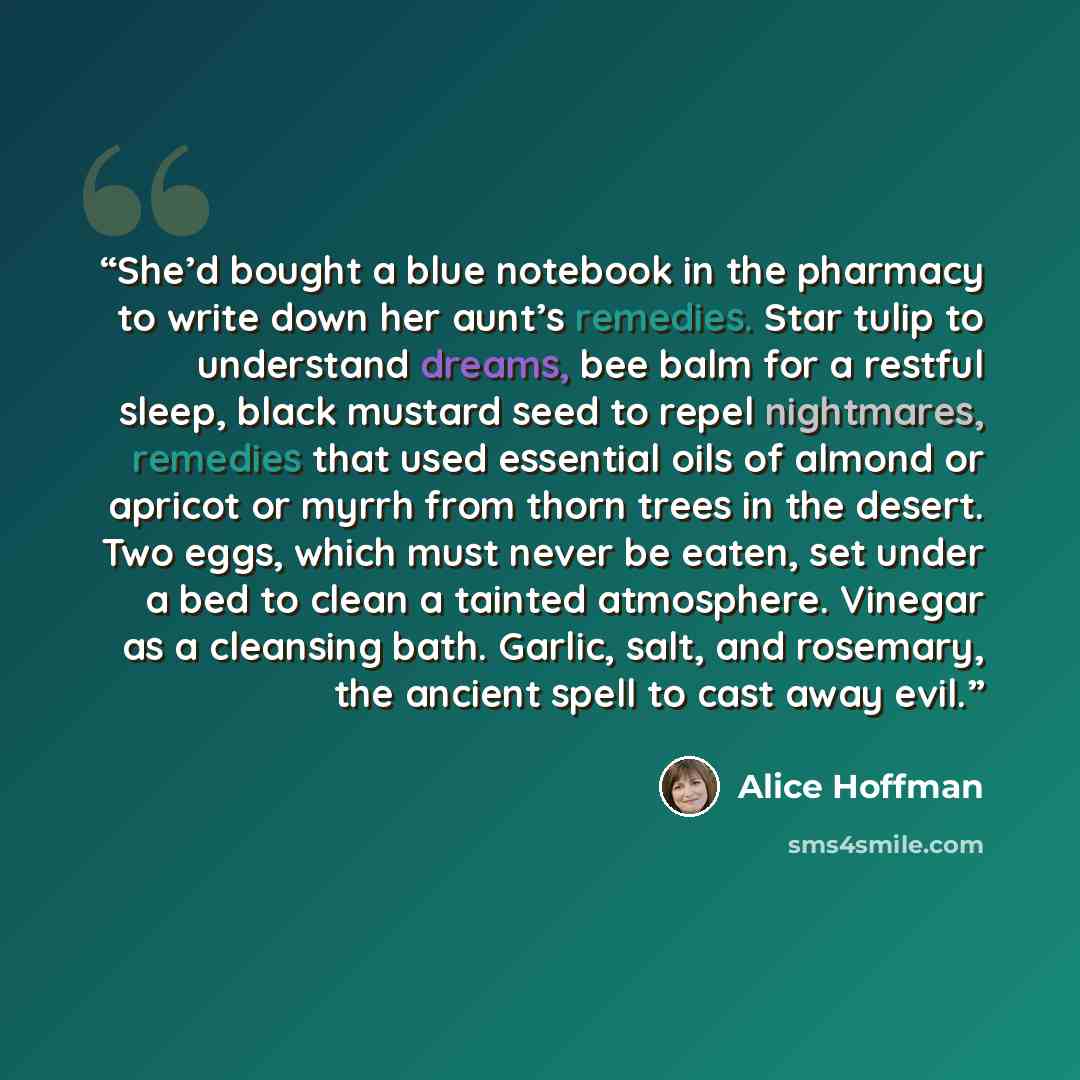 “She’d bought a blue notebook in the pharmacy to write down her aunt’s remedies. Star tulip to understand dreams, bee balm for a restful sleep, black mustard seed to repel nightmares, remedies that used essential oils of almond or apricot or myrrh from thorn trees in the desert. Two eggs, which…” quote by Alice Hoffman