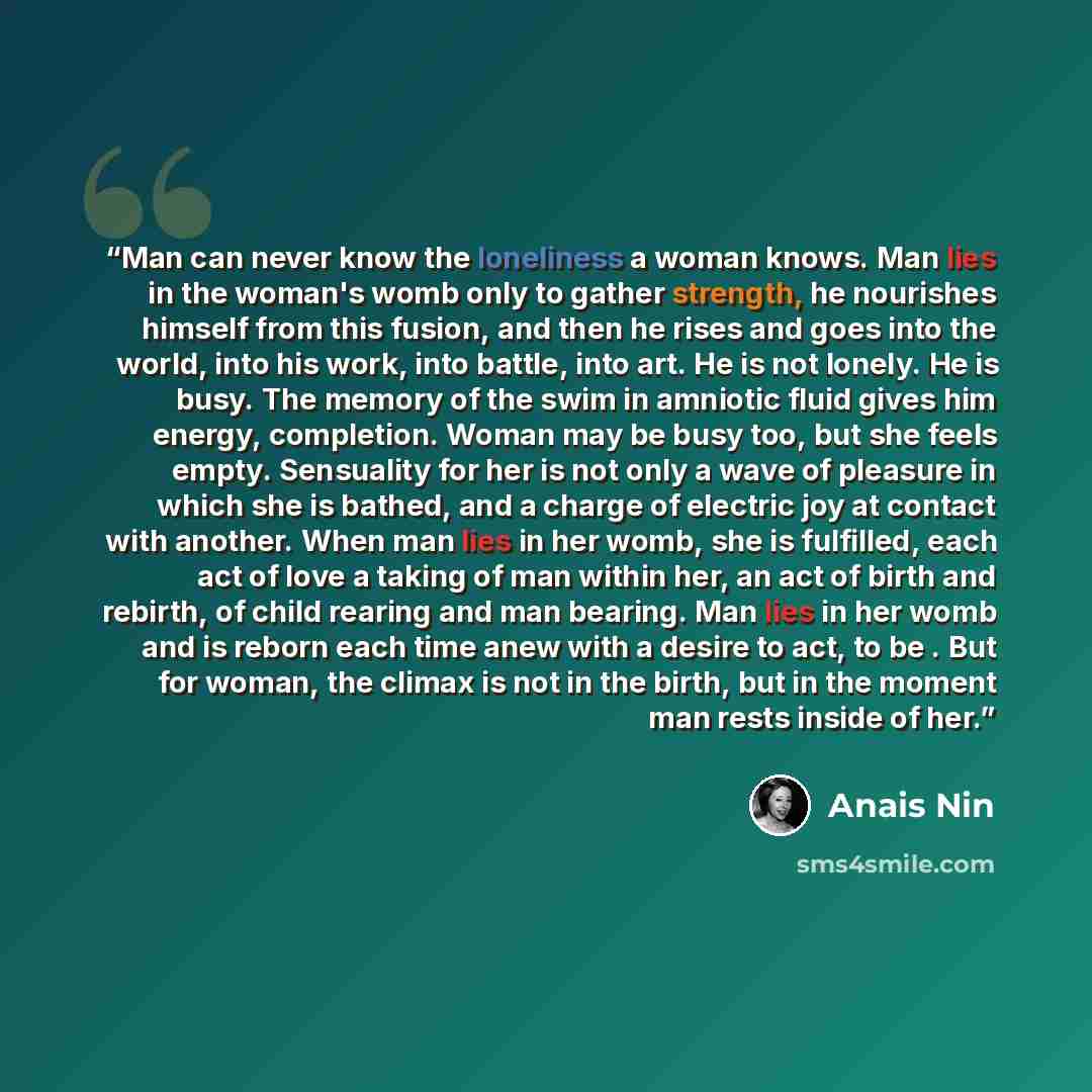 “Man can never know the loneliness a woman knows. Man lies in the woman's womb only to gather strength, he nourishes himself from this fusion, and then he rises and goes into the world, into his work, into battle, into art. He is not lonely. He is busy. The memory of the swim in amniotic fluid…” quote by Anaïs Nin