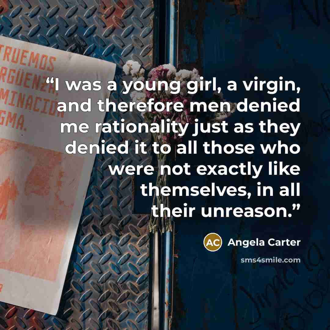 “I was a young girl, a virgin, and therefore men denied me rationality just as they denied it to all those who were not exactly like themselves, in all their unreason.” quote by Angela Carter