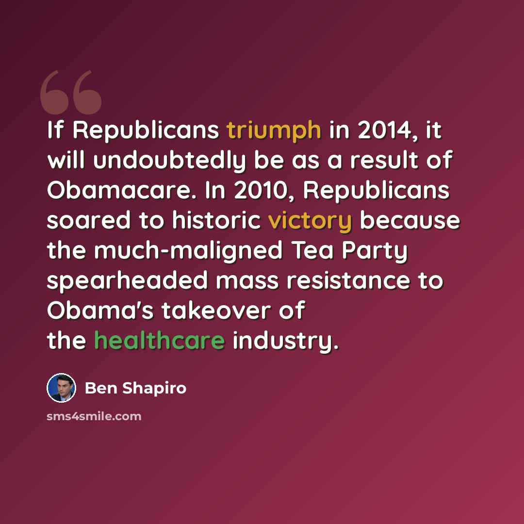 “If Republicans triumph in 2014, it will undoubtedly be as a result of Obamacare. In 2010, Republicans soared to historic victory because the much-maligned Tea Party spearheaded mass resistance to Obama's takeover of the healthcare industry.” quote by Ben Shapiro