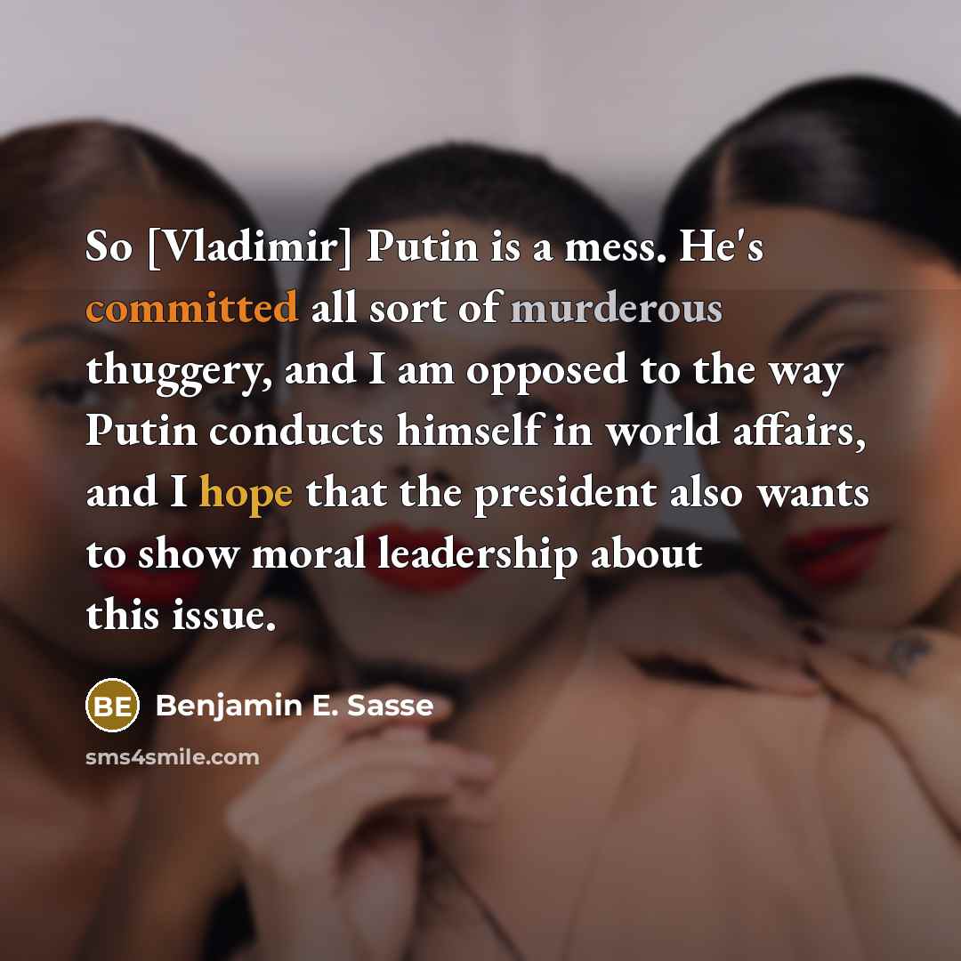 “So [Vladimir] Putin is a mess. He's committed all sort of murderous thuggery, and I am opposed to the way Putin conducts himself in world affairs, and I hope that the president also wants to show moral leadership about this issue.” quote by Benjamin E. Sasse