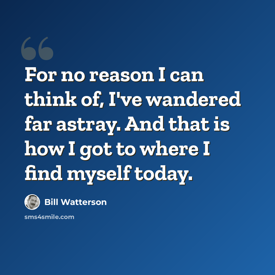 “For no reason I can think of, I've wandered far astray. And that is how I got to where I find myself today.” quote by Bill Watterson
