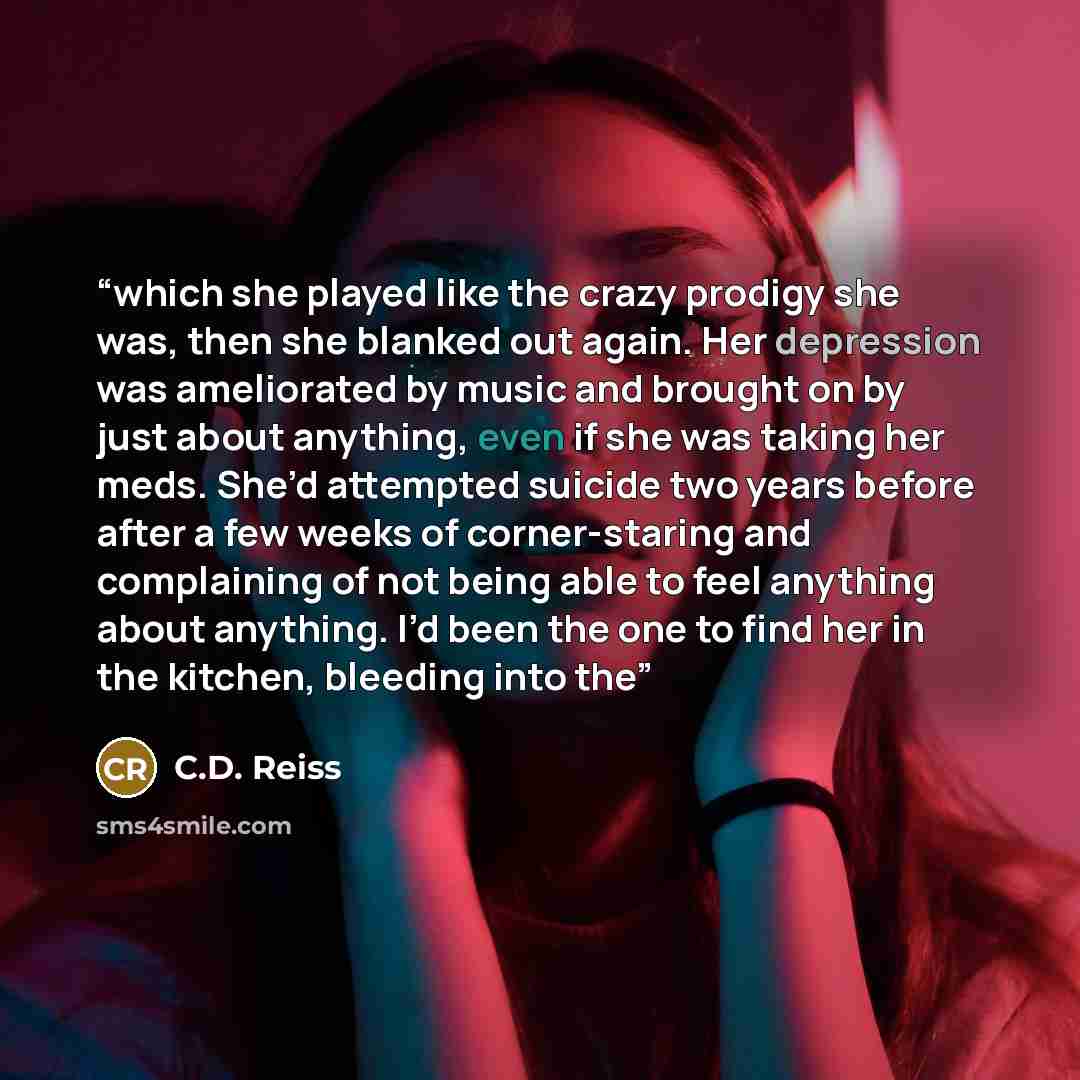 “which she played like the crazy prodigy she was, then she blanked out again. Her depression was ameliorated by music and brought on by just about anything, even if she was taking her meds. She’d attempted suicide two years before after a few weeks of corner-staring and complaining of not being…” quote by C.D. Reiss