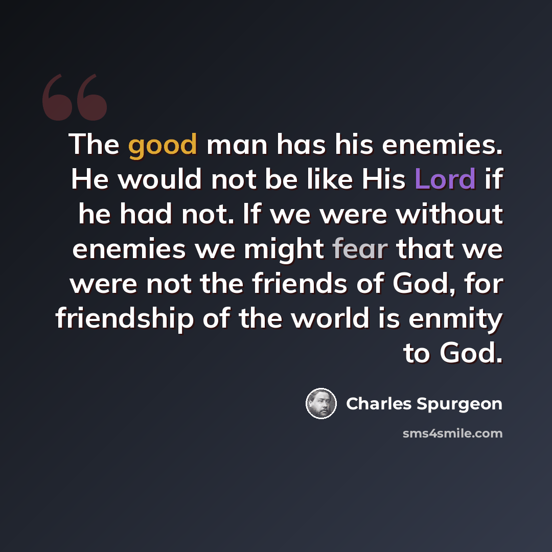 “The good man has his enemies. He would not be like His Lord if he had not. If we were without enemies we might fear that we were not the friends of God, for friendship of the world is enmity to God.” quote by Charles Spurgeon