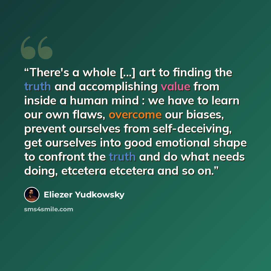 “There's a whole [...] art to finding the truth and accomplishing value from inside a human mind : we have to learn our own flaws, overcome our biases, prevent ourselves from self-deceiving, get ourselves into good emotional shape to confront the truth and do what needs doing, etcetera etcetera and…” quote by Eliezer Yudkowsky