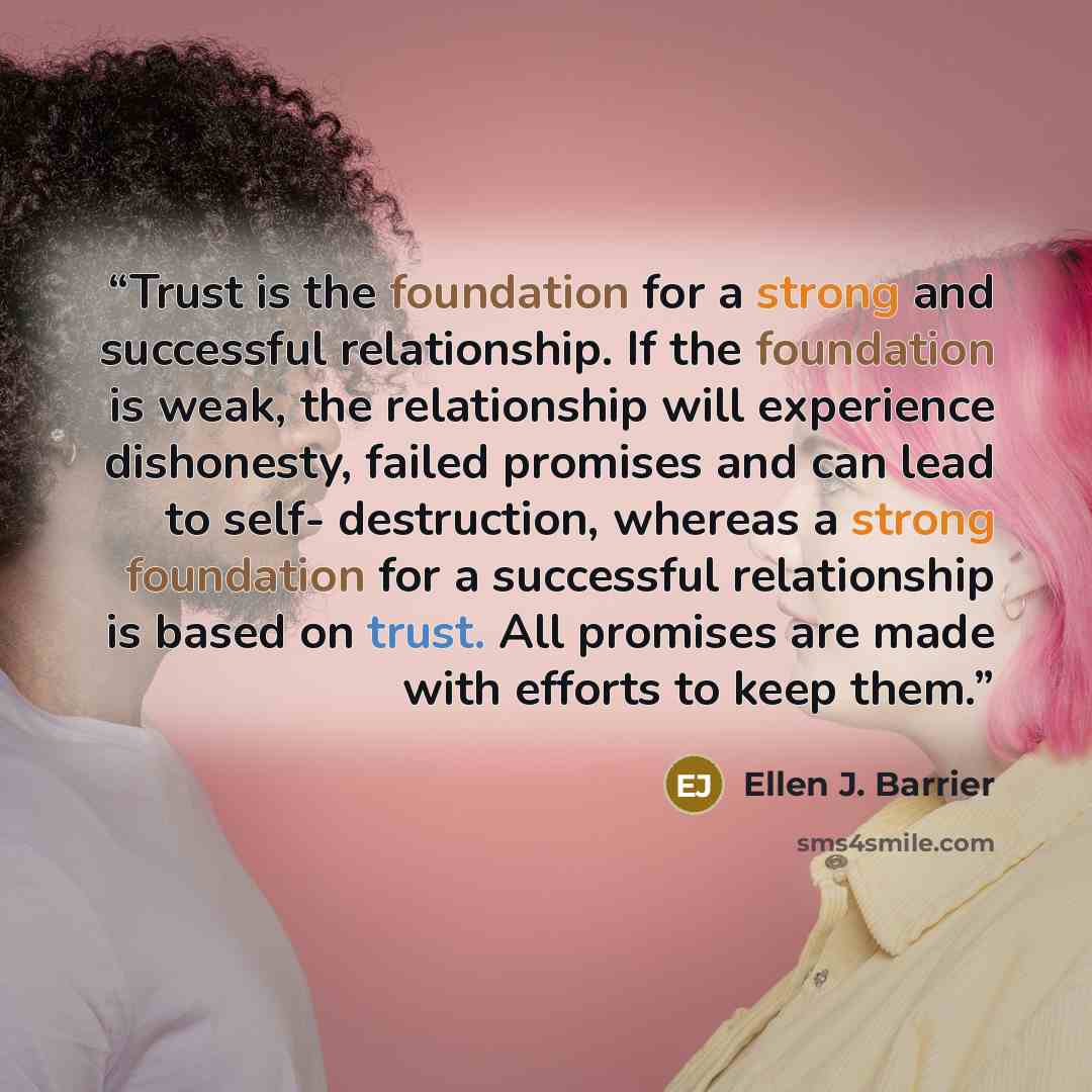 “Trust is the foundation for a strong and successful relationship. If the foundation is weak, the relationship will experience dishonesty, failed promises and can lead to self- destruction, whereas a strong foundation for a successful relationship is based on trust. All promises are made with…” quote by Ellen J. Barrier