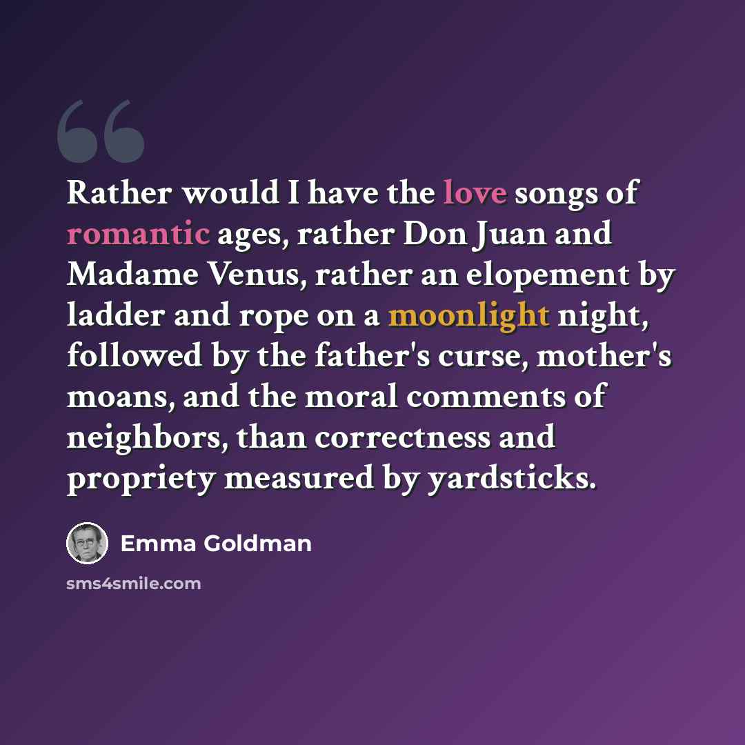 “Rather would I have the love songs of romantic ages, rather Don Juan and Madame Venus, rather an elopement by ladder and rope on a moonlight night, followed by the father's curse, mother's moans, and the moral comments of neighbors, than correctness and propriety measured by yardsticks.” quote by Emma Goldman