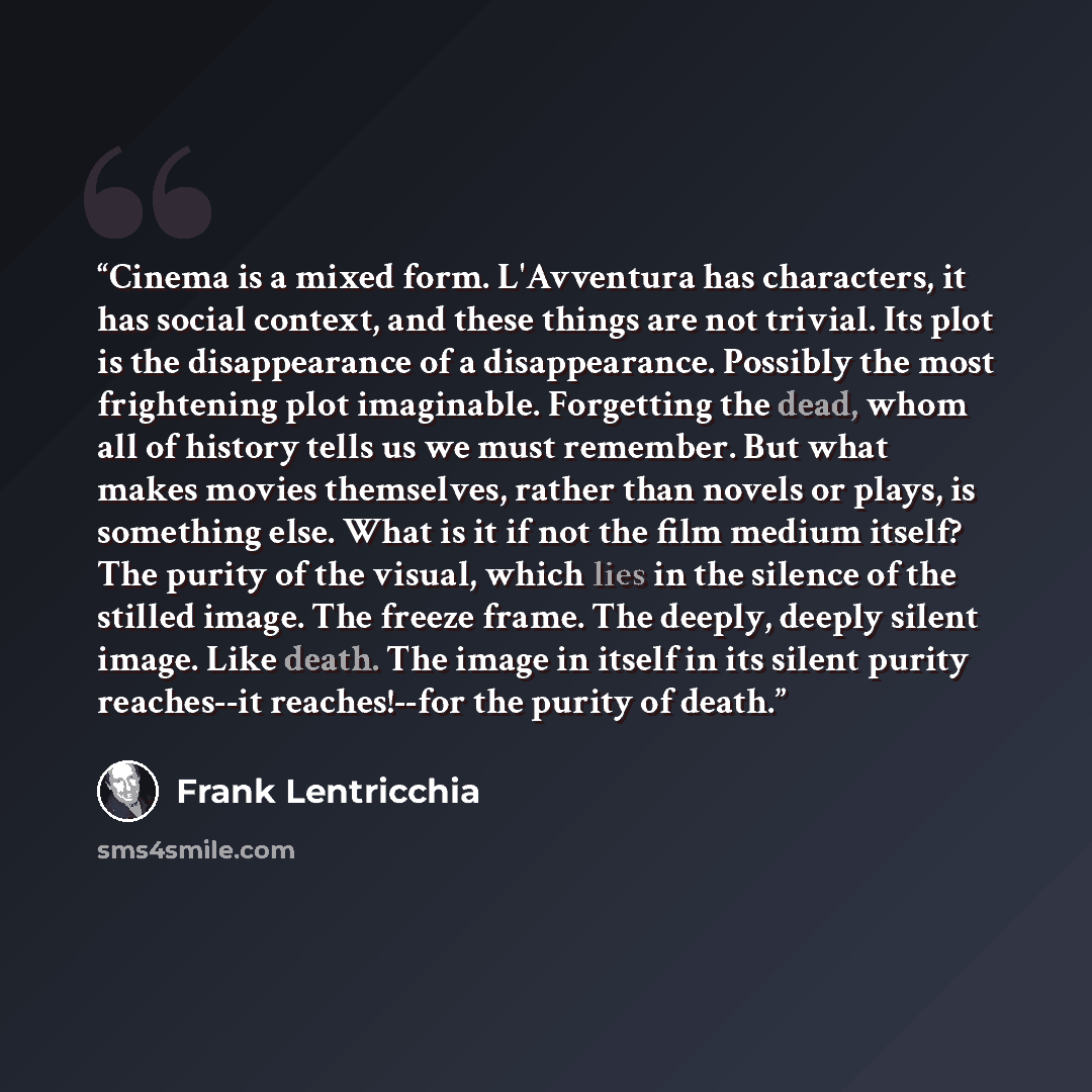 “Cinema is a mixed form. L'Avventura has characters, it has social context, and these things are not trivial. Its plot is the disappearance of a disappearance. Possibly the most frightening plot imaginable. Forgetting the dead, whom all of history tells us we must remember. But what makes movies…” quote by Frank Lentricchia