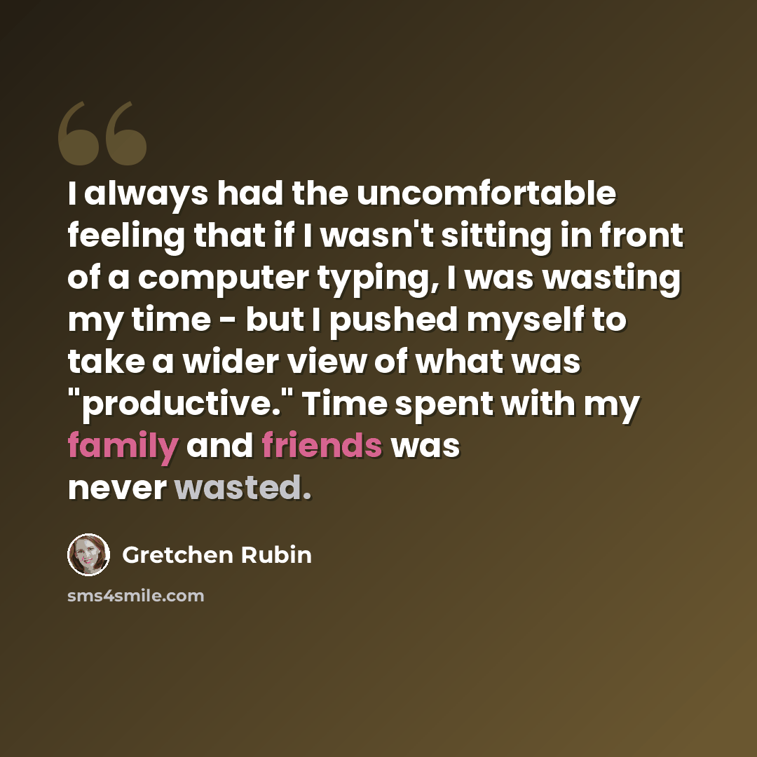“I always had the uncomfortable feeling that if I wasn't sitting in front of a computer typing, I was wasting my time - but I pushed myself to take a wider view of what was "productive." Time spent with my family and friends was never wasted.” quote by Gretchen Rubin