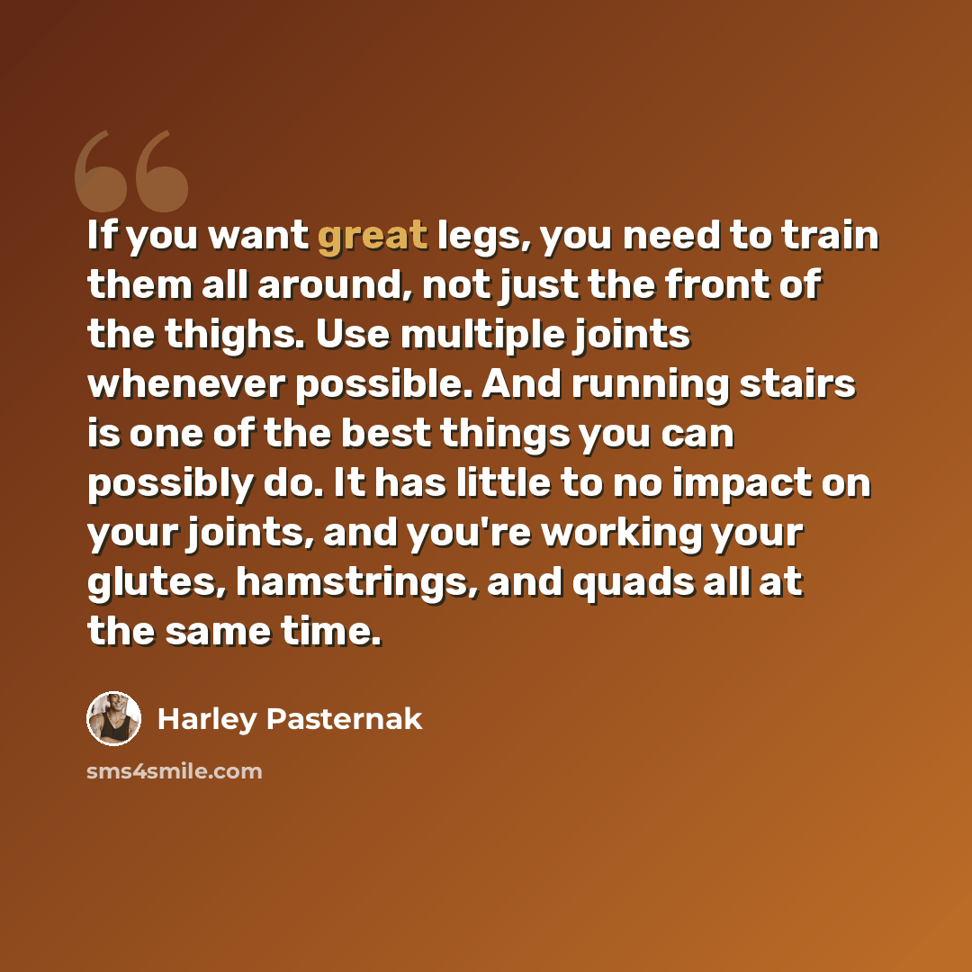 “If you want great legs, you need to train them all around, not just the front of the thighs. Use multiple joints whenever possible. And running stairs is one of the best things you can possibly do. It has little to no impact on your joints, and you're working your glutes, hamstrings, and quads all…” quote by Harley Pasternak