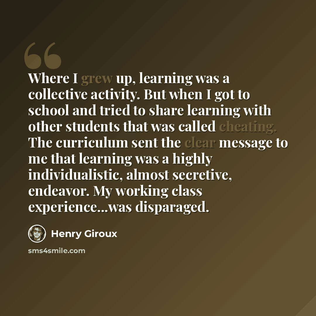 “Where I grew up, learning was a collective activity. But when I got to school and tried to share learning with other students that was called cheating. The curriculum sent the clear message to me that learning was a highly individualistic, almost secretive, endeavor. My working class…” quote by Henry Giroux