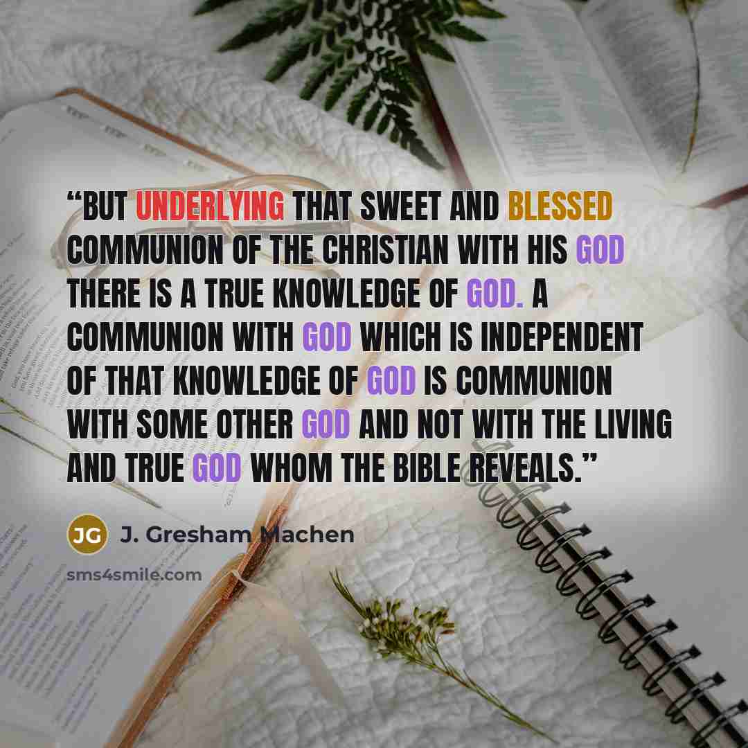 “But underlying that sweet and blessed communion of the Christian with his God there is a true knowledge of God. A communion with God which is independent of that knowledge of God is communion with some other god and not with the living and true God whom the Bible reveals.” quote by J. Gresham Machen