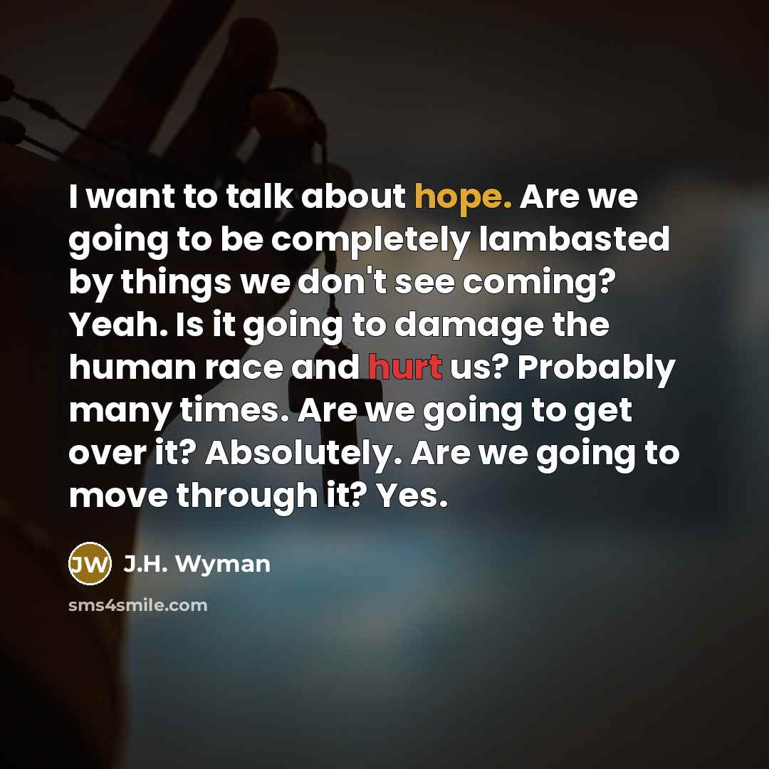 “I want to talk about hope. Are we going to be completely lambasted by things we don't see coming? Yeah. Is it going to damage the human race and hurt us? Probably many times. Are we going to get over it? Absolutely. Are we going to move through it? Yes.” quote by J.H. Wyman