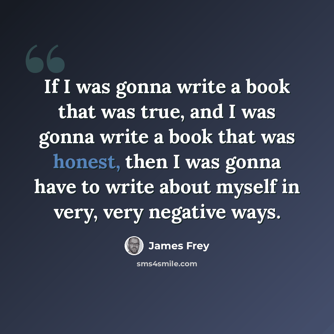 “If I was gonna write a book that was true, and I was gonna write a book that was honest, then I was gonna have to write about myself in very, very negative ways.” quote by James Frey