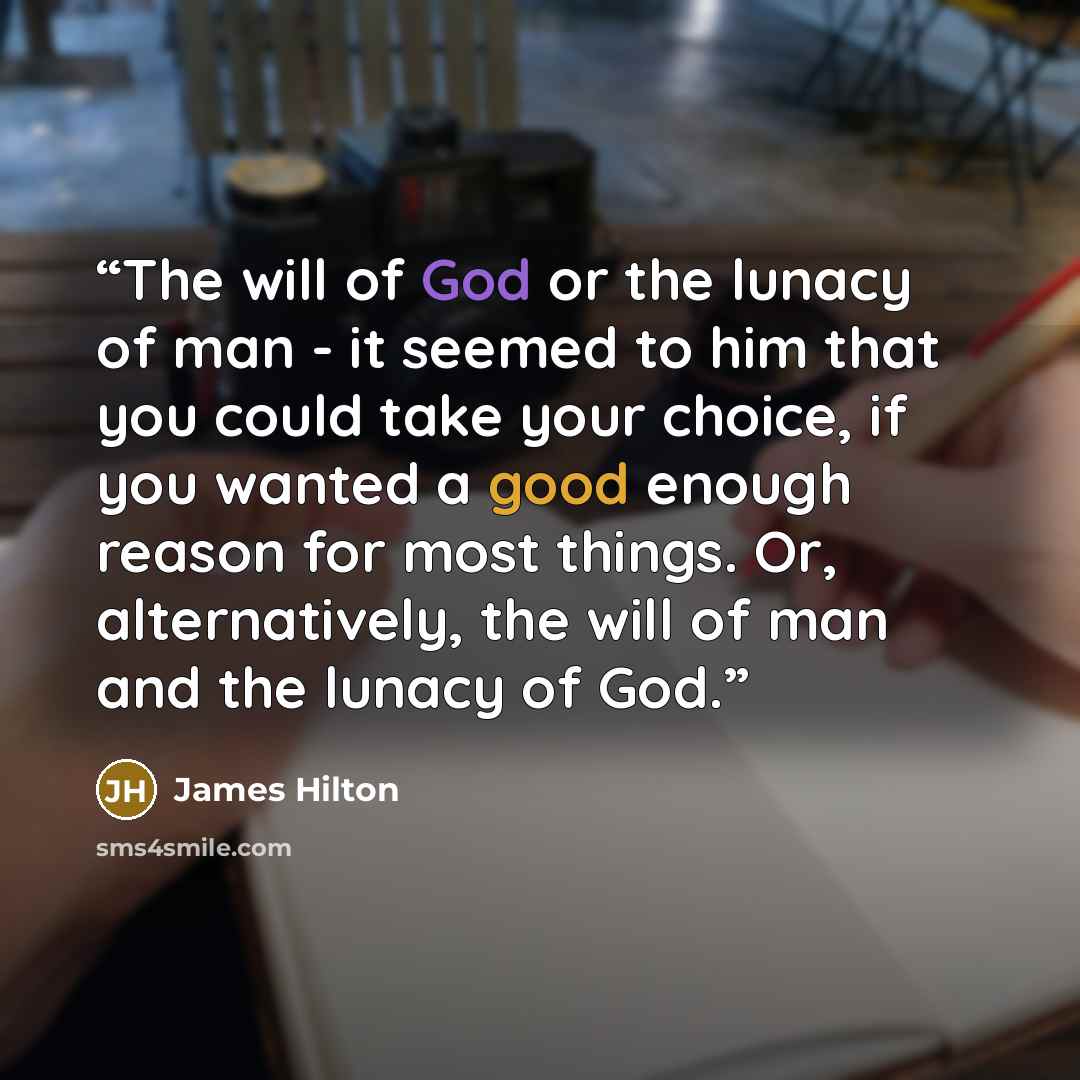“The will of God or the lunacy of man - it seemed to him that you could take your choice, if you wanted a good enough reason for most things. Or, alternatively, the will of man and the lunacy of God.” quote by James Hilton