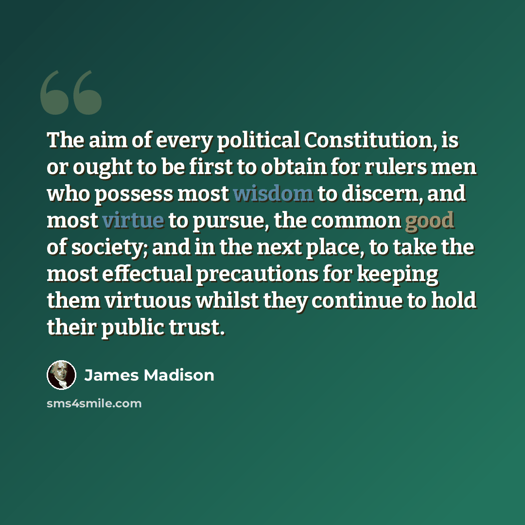 “The aim of every political Constitution, is or ought to be first to obtain for rulers men who possess most wisdom to discern, and most virtue to pursue, the common good of society; and in the next place, to take the most effectual precautions for keeping them virtuous whilst they continue to hold…” quote by James Madison