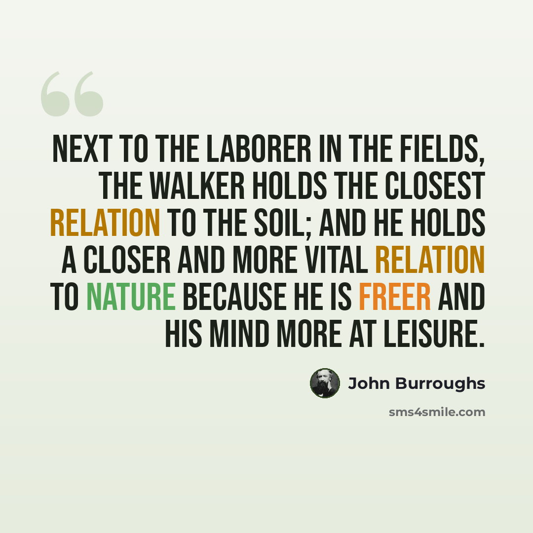 “Next to the laborer in the fields, the walker holds the closest relation to the soil; and he holds a closer and more vital relation to nature because he is freer and his mind more at leisure.” quote by John Burroughs