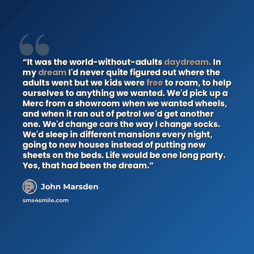“It was the world-without-adults daydream. In my dream I'd never quite figured out where the adults went but we kids were free to roam, to help ourselves to anything we wanted. We'd pick up a Merc from a showroom when we wanted wheels, and when it ran out of petrol we'd get another one. We'd change…” quote by John Marsden