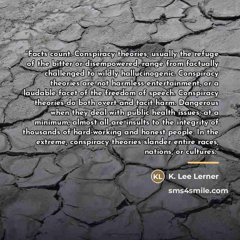 “Facts count. Conspiracy theories, usually the refuge of the bitter or disempowered, range from factually challenged to wildly hallucinogenic. Conspiracy theories are not harmless entertainment, or a laudable facet of the freedom of speech. Conspiracy theories do both overt and tacit harm…” quote by K. Lee Lerner