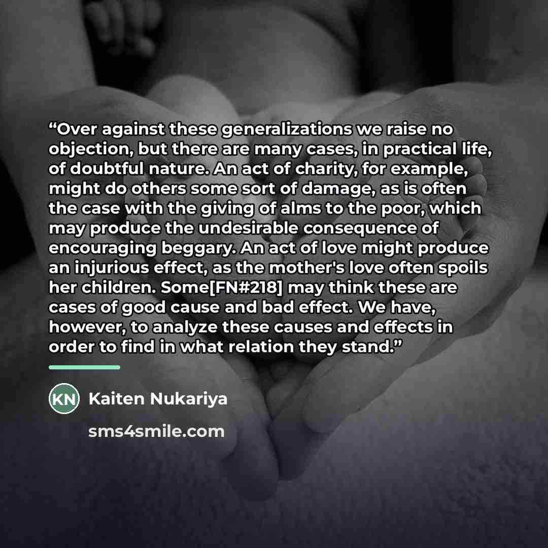 “Over against these generalizations we raise no objection, but there are many cases, in practical life, of doubtful nature. An act of charity, for example, might do others some sort of damage, as is often the case with the giving of alms to the poor, which may produce the undesirable consequence of…” quote by Kaiten Nukariya