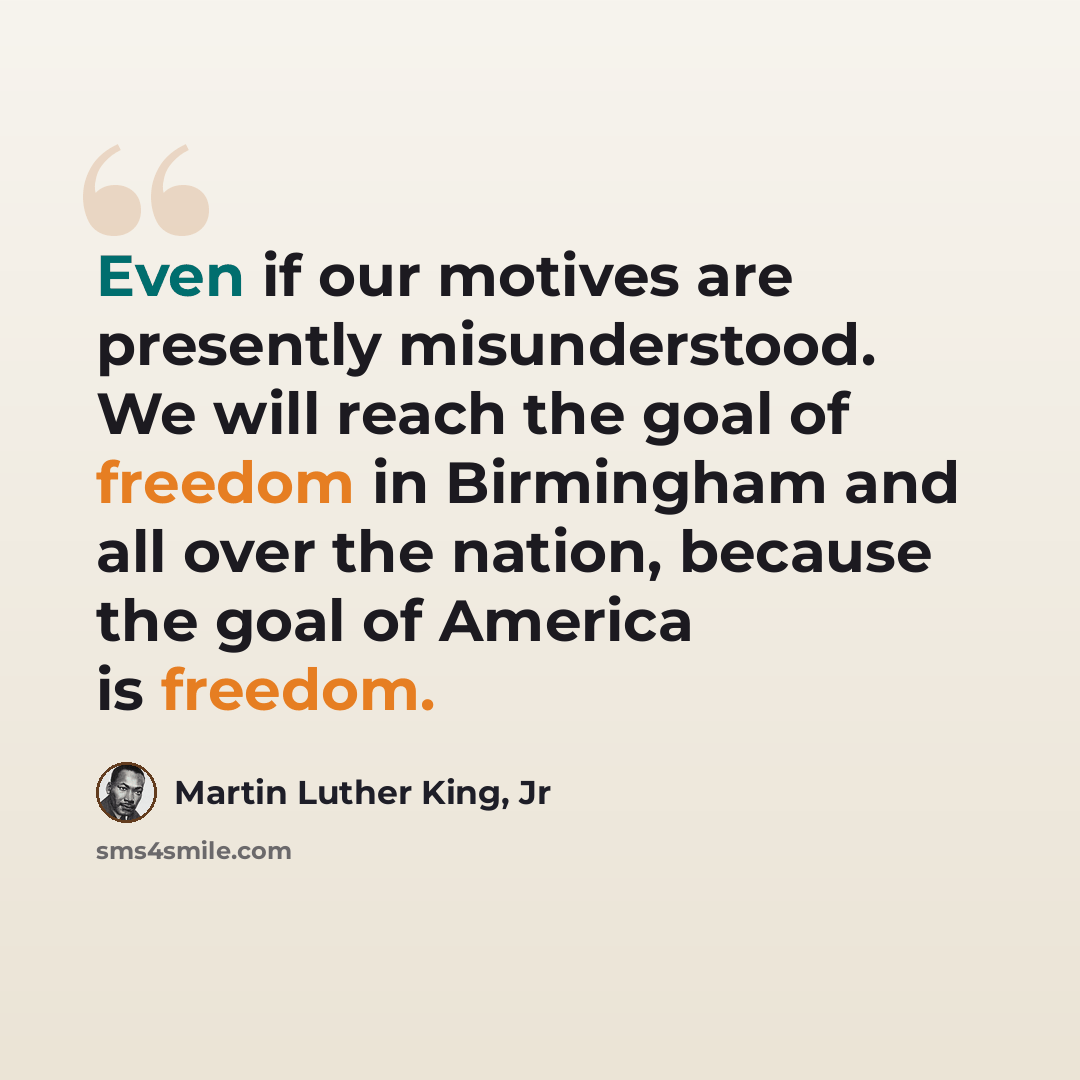 “Even if our motives are presently misunderstood. We will reach the goal of freedom in Birmingham and all over the nation, because the goal of America is freedom.” quote by Martin Luther King, Jr