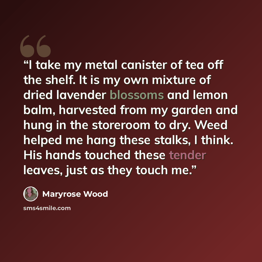 “I take my metal canister of tea off the shelf. It is my own mixture of dried lavender blossoms and lemon balm, harvested from my garden and hung in the storeroom to dry. Weed helped me hang these stalks, I think. His hands touched these tender leaves, just as they touch me.” quote by Maryrose Wood