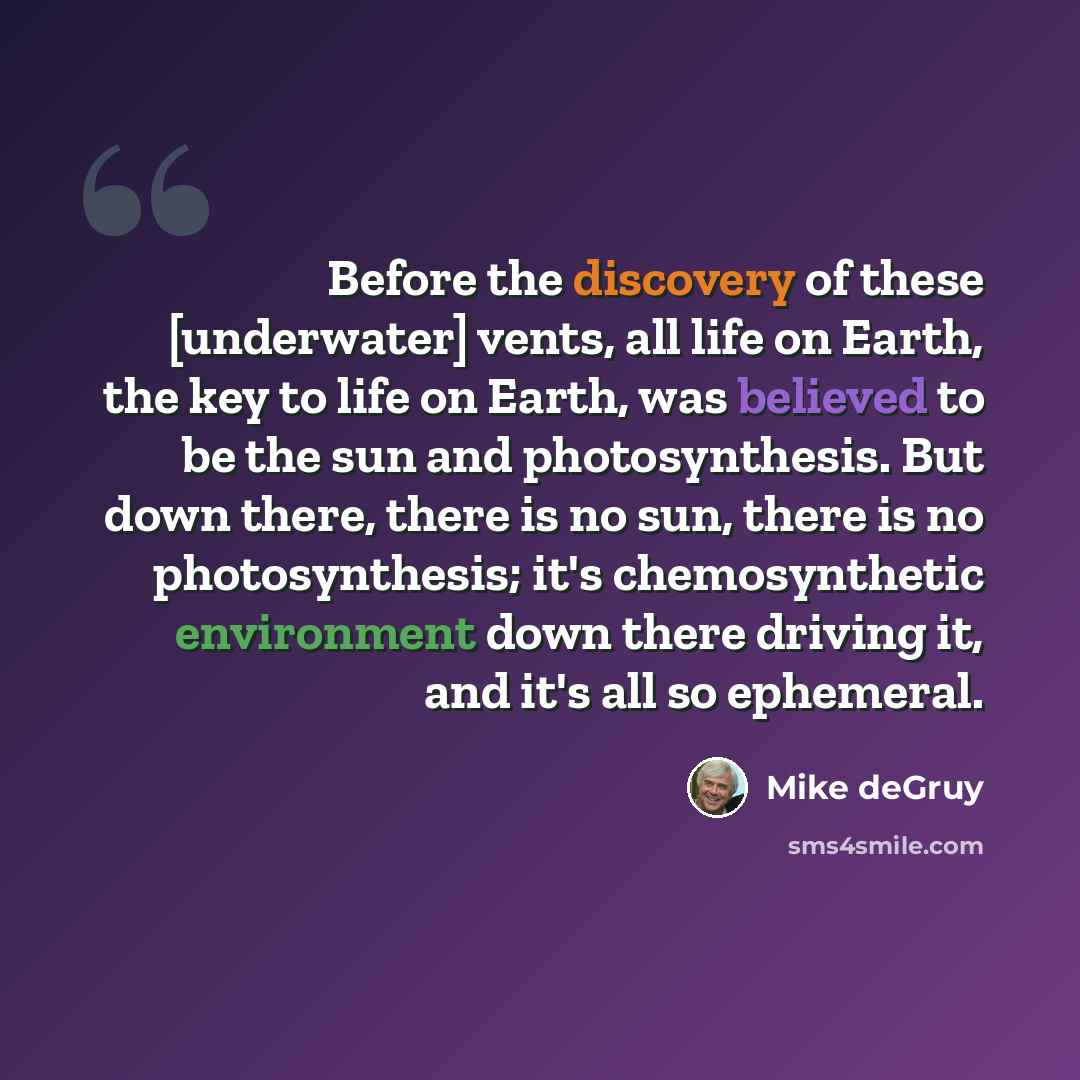 “Before the discovery of these [underwater] vents, all life on Earth, the key to life on Earth, was believed to be the sun and photosynthesis. But down there, there is no sun, there is no photosynthesis; it's chemosynthetic environment down there driving it, and it's all so ephemeral.” quote by Mike deGruy
