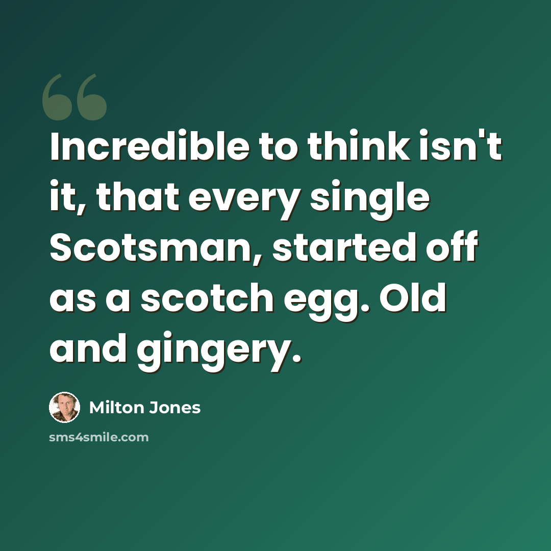 “Incredible to think isn't it, that every single Scotsman, started off as a scotch egg. Old and gingery.” quote by Milton Jones