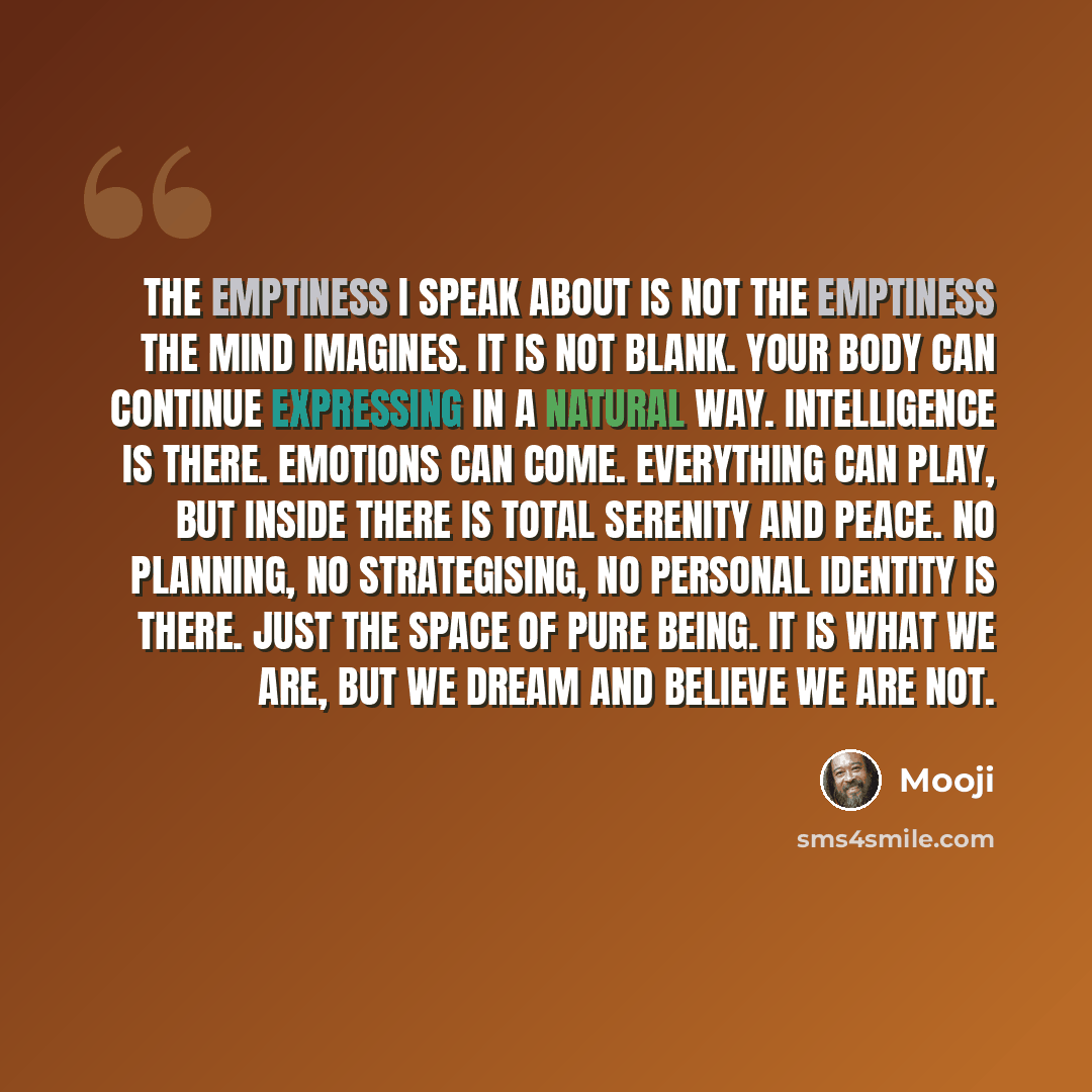 “The emptiness I speak about is not the emptiness the mind imagines. It is not blank. Your body can continue expressing in a natural way. Intelligence is there. Emotions can come. Everything can play, but inside there is total serenity and peace. No planning, no strategising, no personal identity…” quote by Mooji