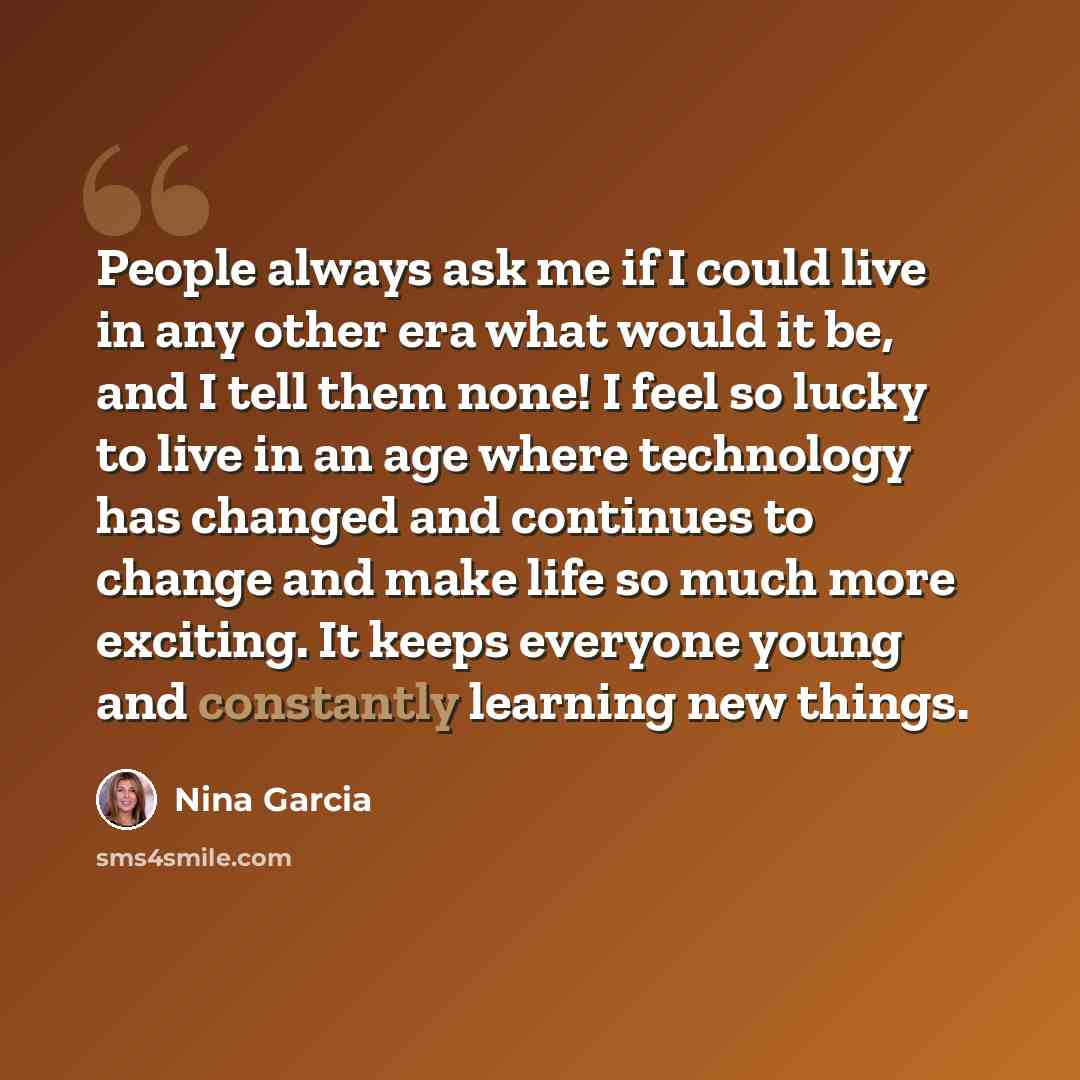 “People always ask me if I could live in any other era what would it be, and I tell them none! I feel so lucky to live in an age where technology has changed and continues to change and make life so much more exciting. It keeps everyone young and constantly learning new things.” quote by Nina Garcia