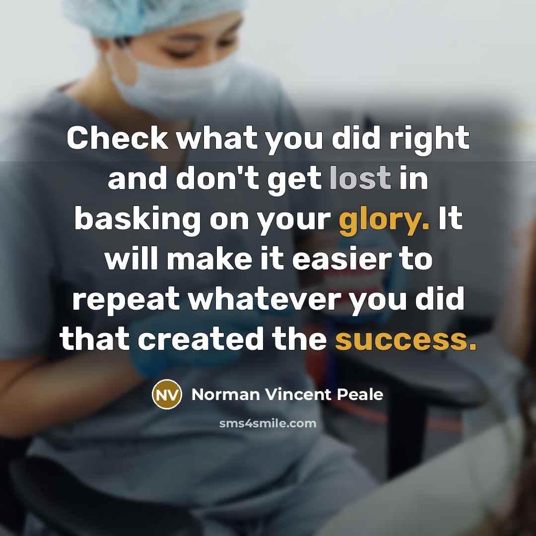 “Check what you did right and don't get lost in basking on your glory. It will make it easier to repeat whatever you did that created the success.” quote by Norman Vincent Peale
