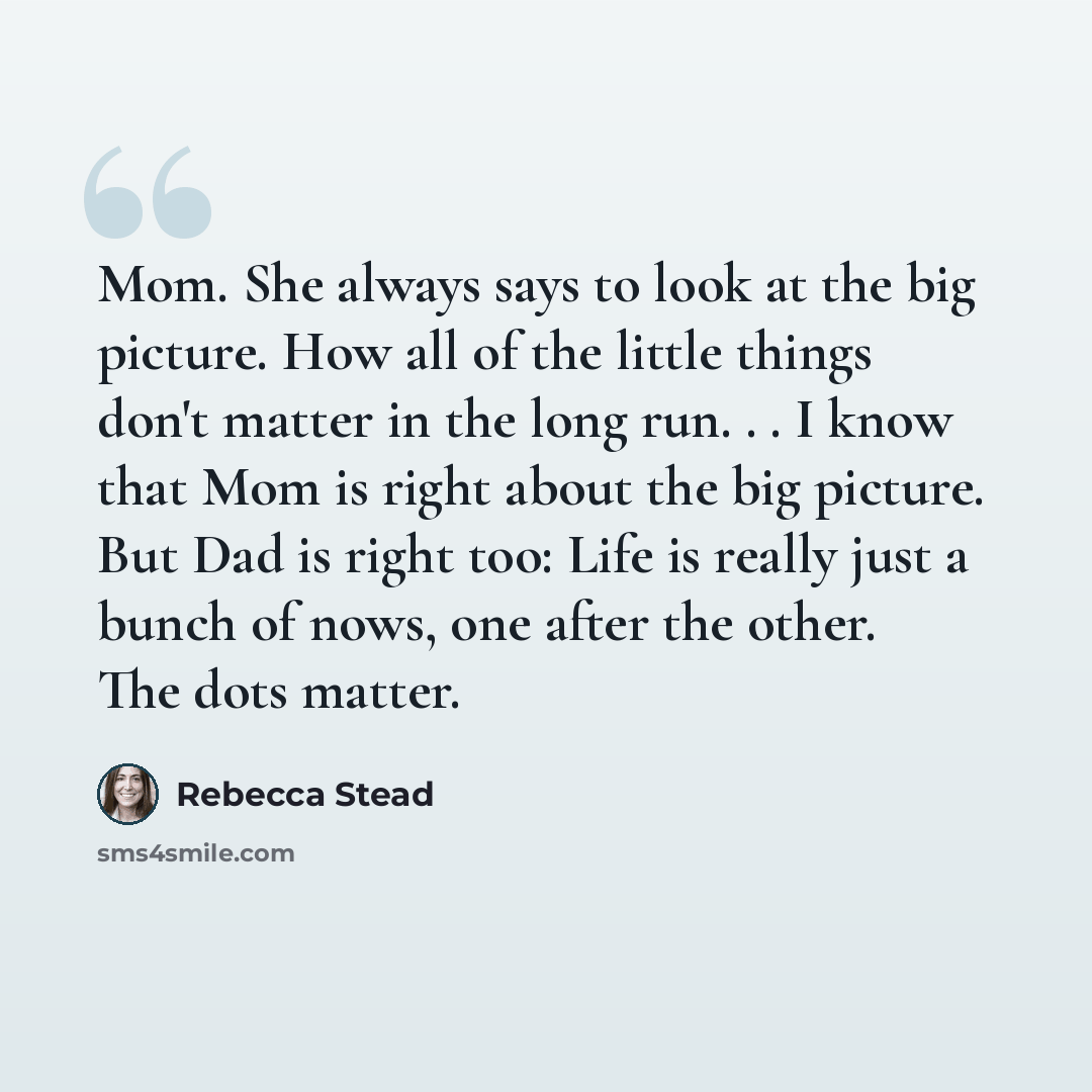 “Mom. She always says to look at the big picture. How all of the little things don't matter in the long run. . . I know that Mom is right about the big picture. But Dad is right too: Life is really just a bunch of nows, one after the other. The dots matter.” quote by Rebecca Stead