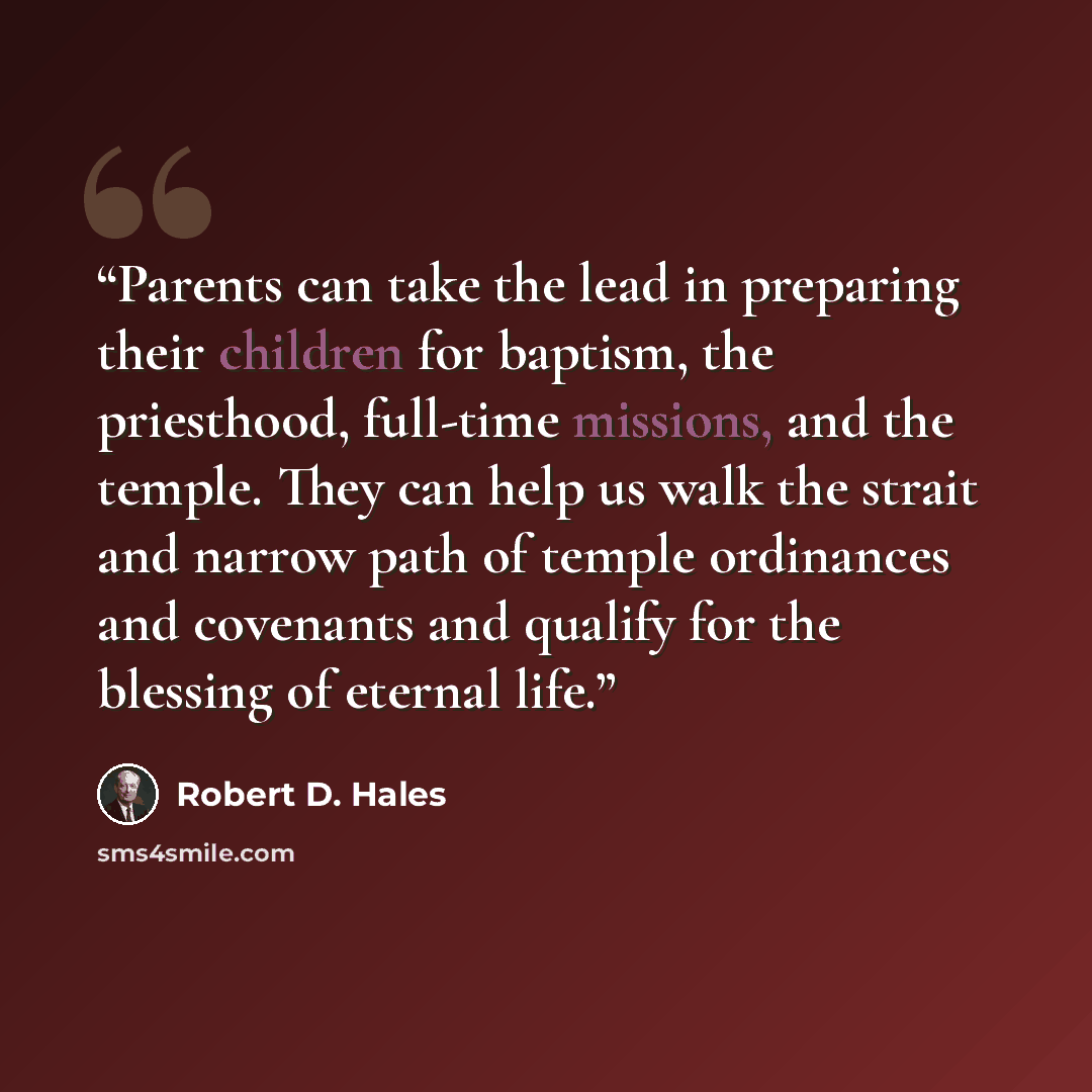 “Parents can take the lead in preparing their children for baptism, the priesthood, full-time missions, and the temple. They can help us walk the strait and narrow path of temple ordinances and covenants and qualify for the blessing of eternal life.” quote by Robert D. Hales