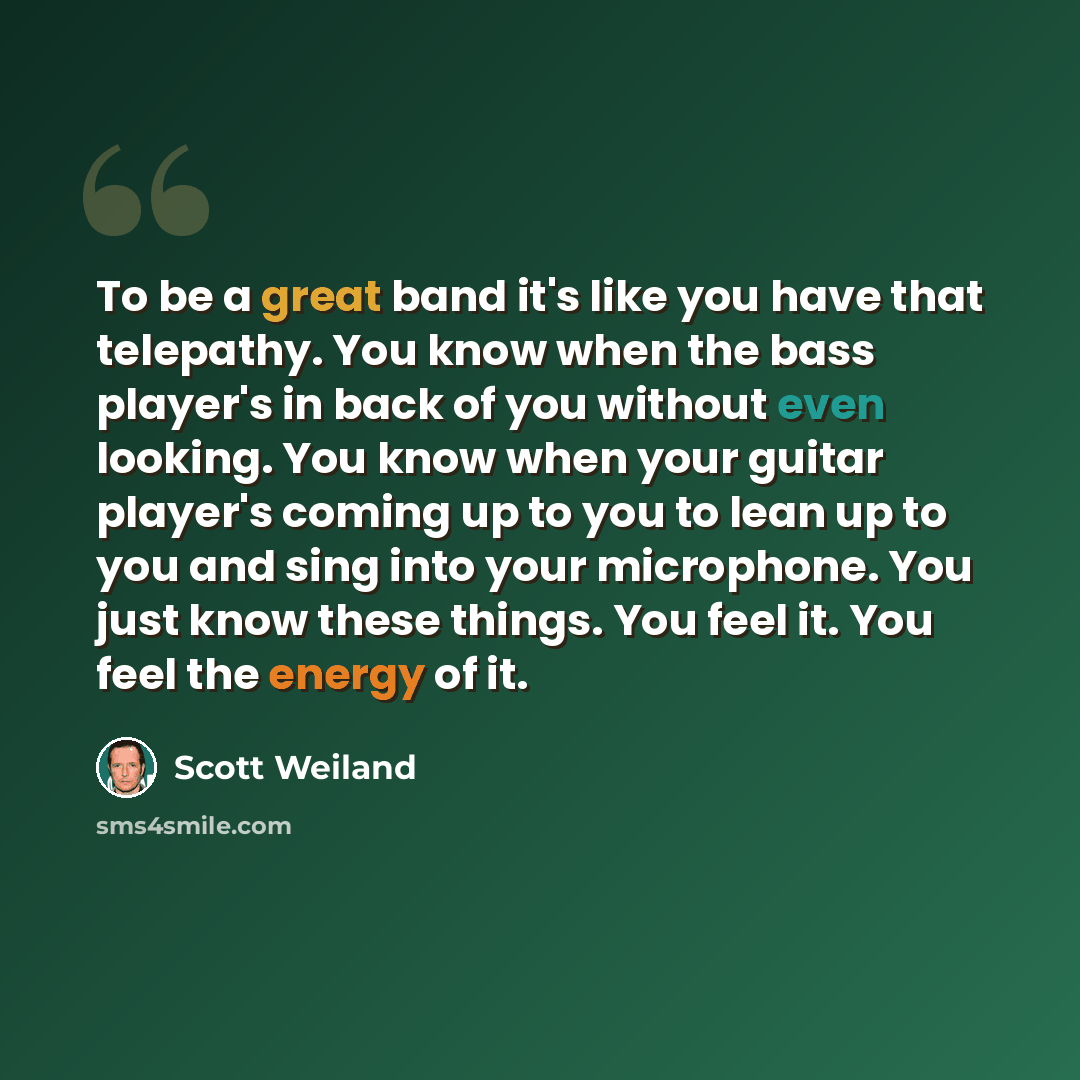 “To be a great band it's like you have that telepathy. You know when the bass player's in back of you without even looking. You know when your guitar player's coming up to you to lean up to you and sing into your microphone. You just know these things. You feel it. You feel the energy of it.” quote by Scott Weiland
