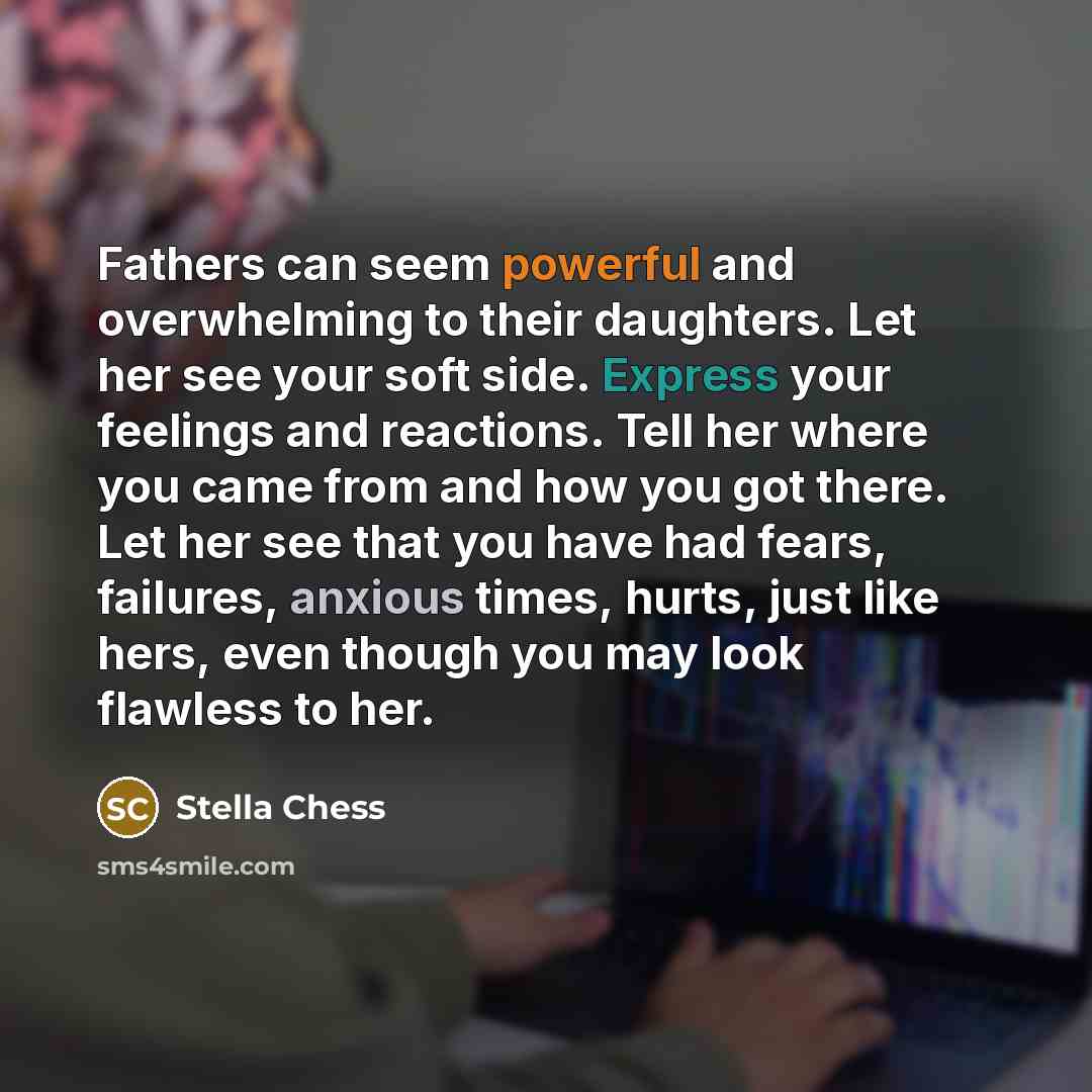 “Fathers can seem powerful and overwhelming to their daughters. Let her see your soft side. Express your feelings and reactions. Tell her where you came from and how you got there. Let her see that you have had fears, failures, anxious times, hurts, just like hers, even though you may look flawless…” quote by Stella Chess