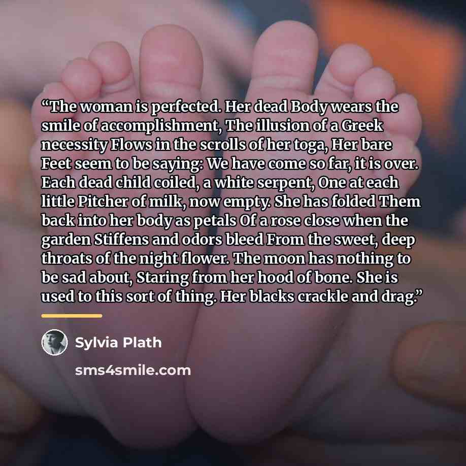 “The woman is perfected. Her dead Body wears the smile of accomplishment, The illusion of a Greek necessity Flows in the scrolls of her toga, Her bare Feet seem to be saying: We have come so far, it is over. Each dead child coiled, a white serpent, One at each little Pitcher of milk, now empty. She…” quote by Sylvia Plath