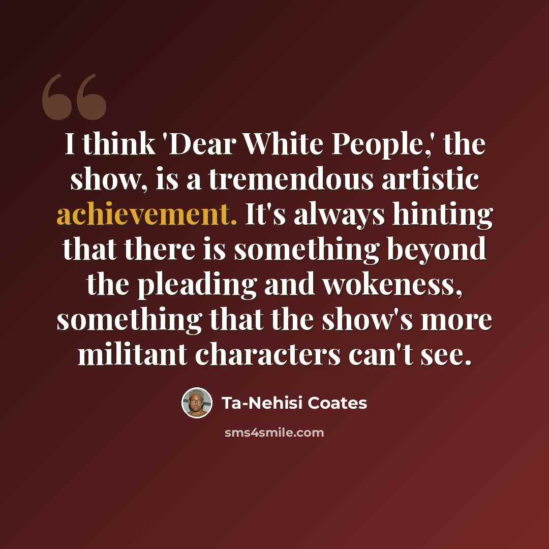 “I think 'Dear White People,' the show, is a tremendous artistic achievement. It's always hinting that there is something beyond the pleading and wokeness, something that the show's more militant characters can't see.” quote by Ta-Nehisi Coates