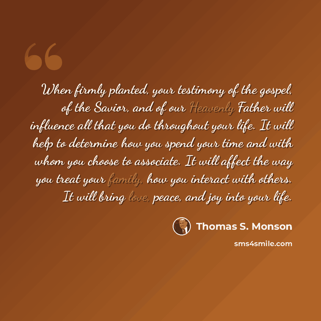 “When firmly planted, your testimony of the gospel, of the Savior, and of our Heavenly Father will influence all that you do throughout your life. It will help to determine how you spend your time and with whom you choose to associate. It will affect the way you treat your family, how you interact…” quote by Thomas S. Monson