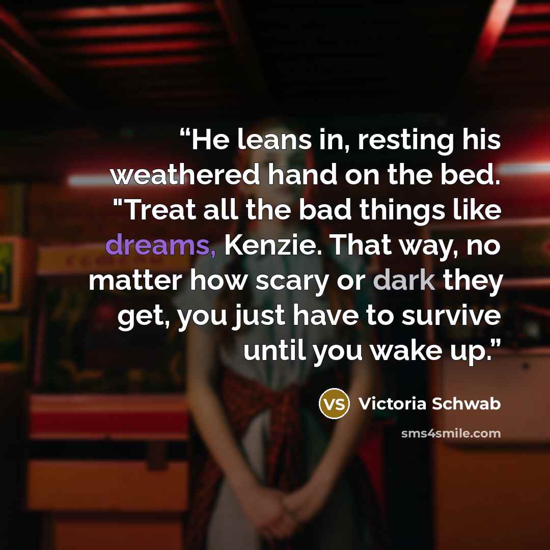 “He leans in, resting his weathered hand on the bed. "Treat all the bad things like dreams, Kenzie. That way, no matter how scary or dark they get, you just have to survive until you wake up.” quote by Victoria Schwab