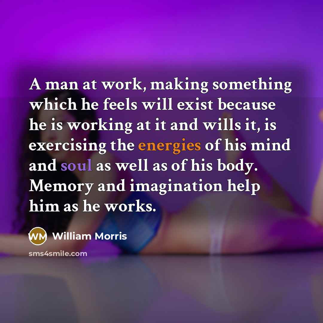 “A man at work, making something which he feels will exist because he is working at it and wills it, is exercising the energies of his mind and soul as well as of his body. Memory and imagination help him as he works.” quote by William Morris