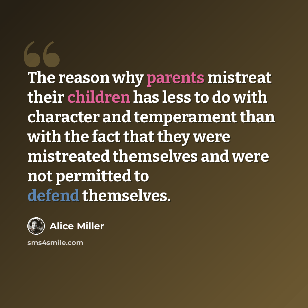 “The reason why parents mistreat their children has less to do with character and temperament than with the fact that they were mistreated themselves and were not permitted to defend themselves.” quote by Alice Miller