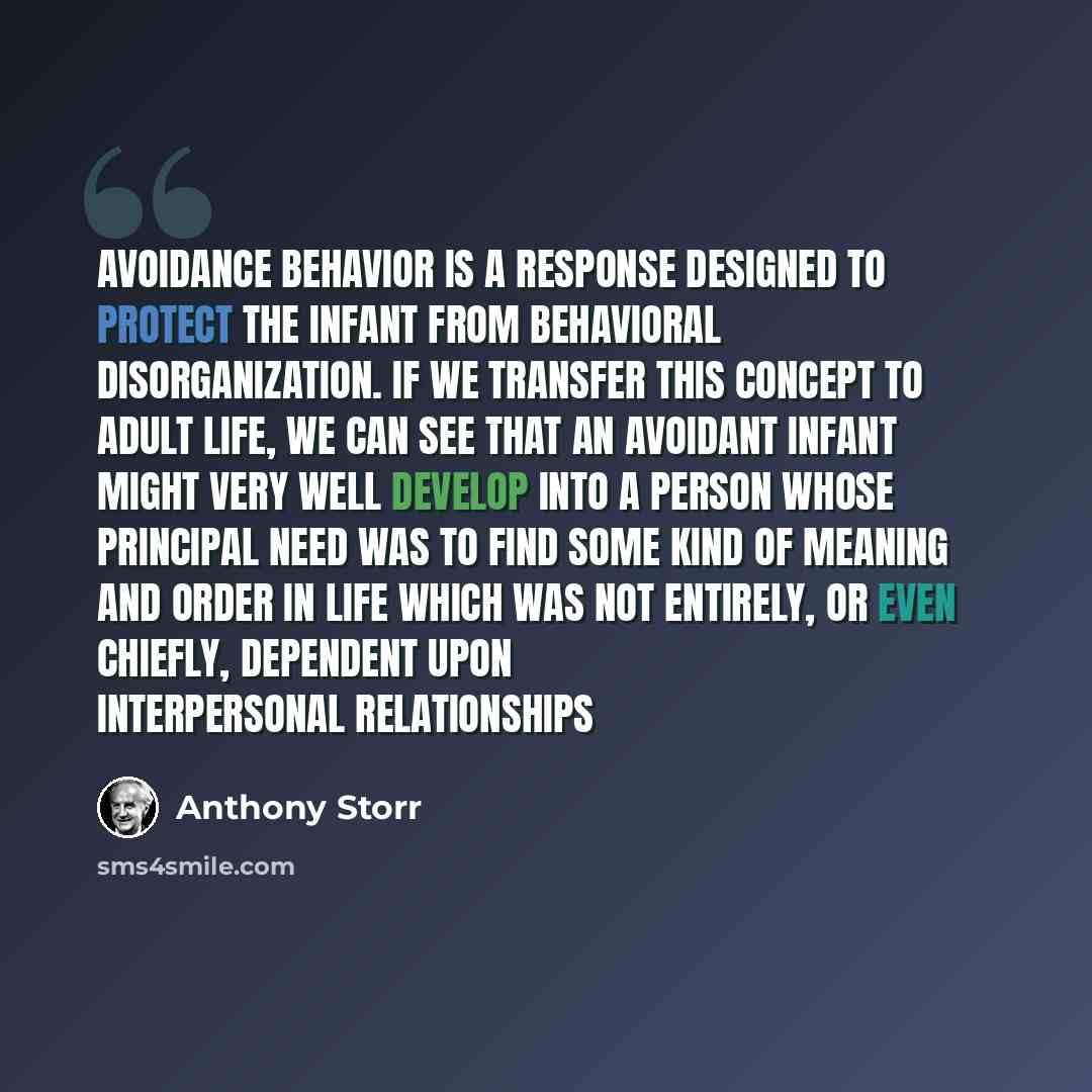 “Avoidance behavior is a response designed to protect the infant from behavioral disorganization. If we transfer this concept to adult life, we can see that an avoidant infant might very well develop into a person whose principal need was to find some kind of meaning and order in life which was not…” quote by Anthony Storr