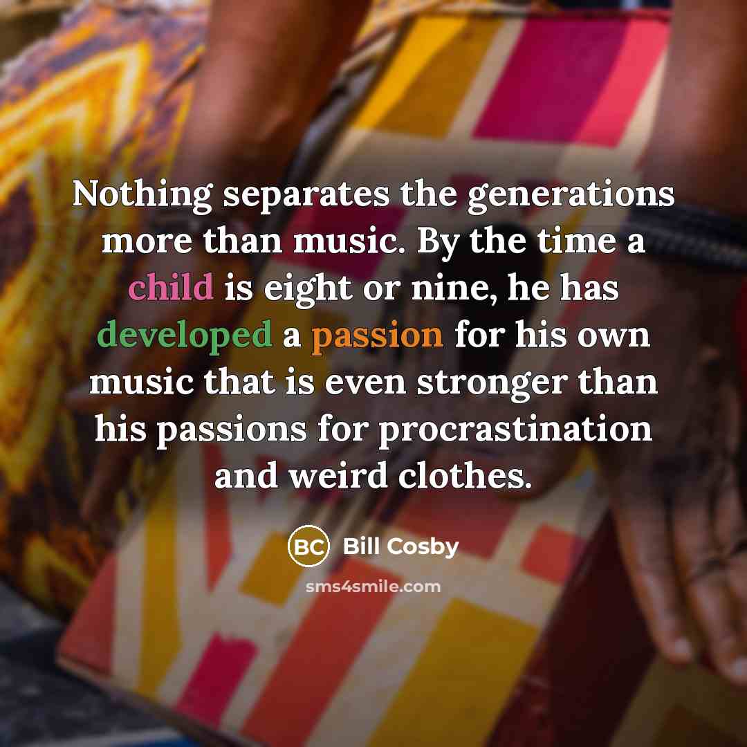 “Nothing separates the generations more than music. By the time a child is eight or nine, he has developed a passion for his own music that is even stronger than his passions for procrastination and weird clothes.” quote by Bill Cosby