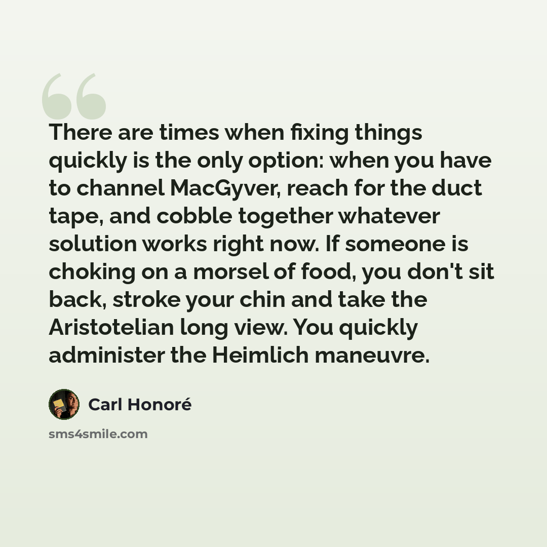“There are times when fixing things quickly is the only option: when you have to channel MacGyver, reach for the duct tape, and cobble together whatever solution works right now. If someone is choking on a morsel of food, you don't sit back, stroke your chin and take the Aristotelian long view. You…” quote by Carl Honore