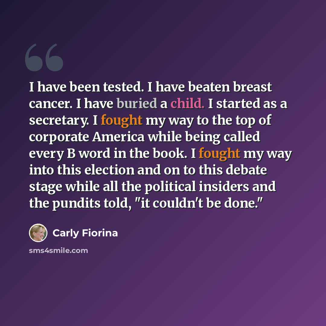 “I have been tested. I have beaten breast cancer. I have buried a child. I started as a secretary. I fought my way to the top of corporate America while being called every B word in the book. I fought my way into this election and on to this debate stage while all the political insiders and the…” quote by Carly Fiorina