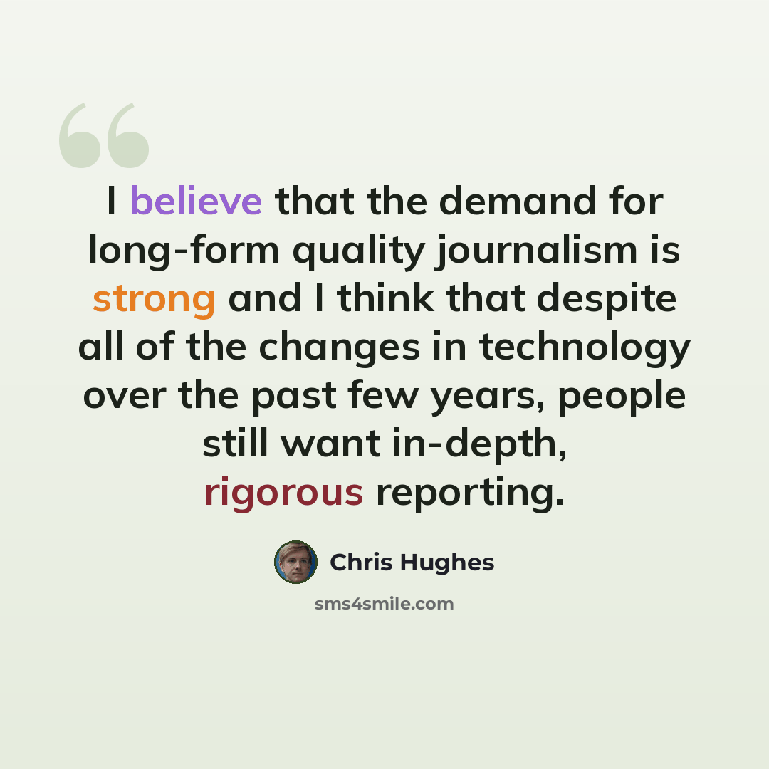 “I believe that the demand for long-form quality journalism is strong and I think that despite all of the changes in technology over the past few years, people still want in-depth, rigorous reporting.” quote by Chris Hughes