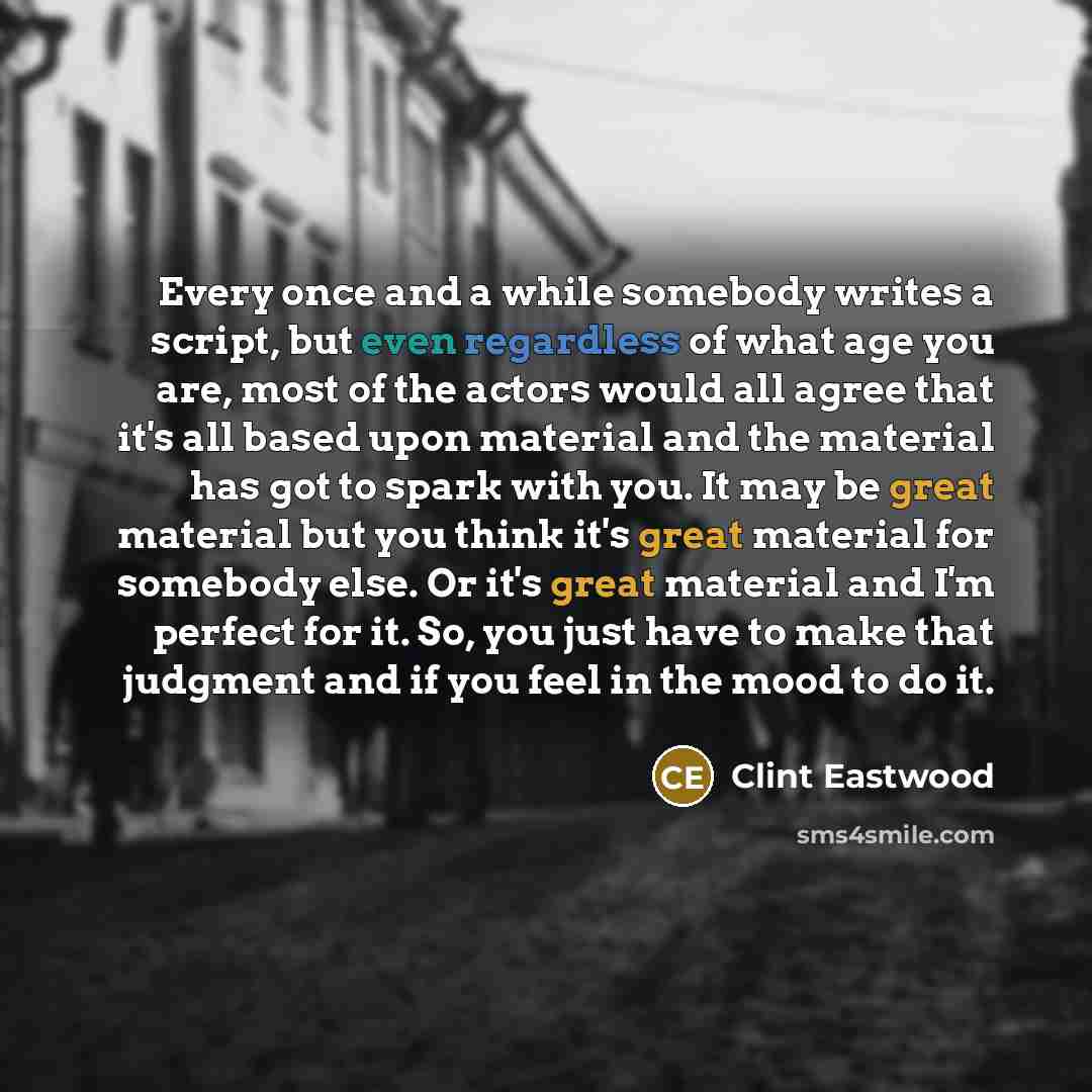 “Every once and a while somebody writes a script, but even regardless of what age you are, most of the actors would all agree that it's all based upon material and the material has got to spark with you. It may be great material but you think it's great material for somebody else. Or it's great…” quote by Clint Eastwood