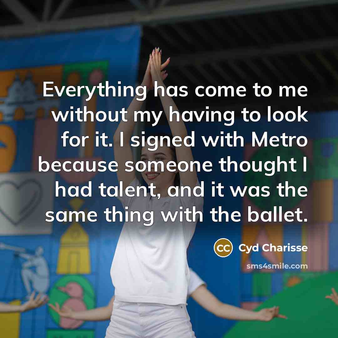 “Everything has come to me without my having to look for it. I signed with Metro because someone thought I had talent, and it was the same thing with the ballet.” quote by Cyd Charisse