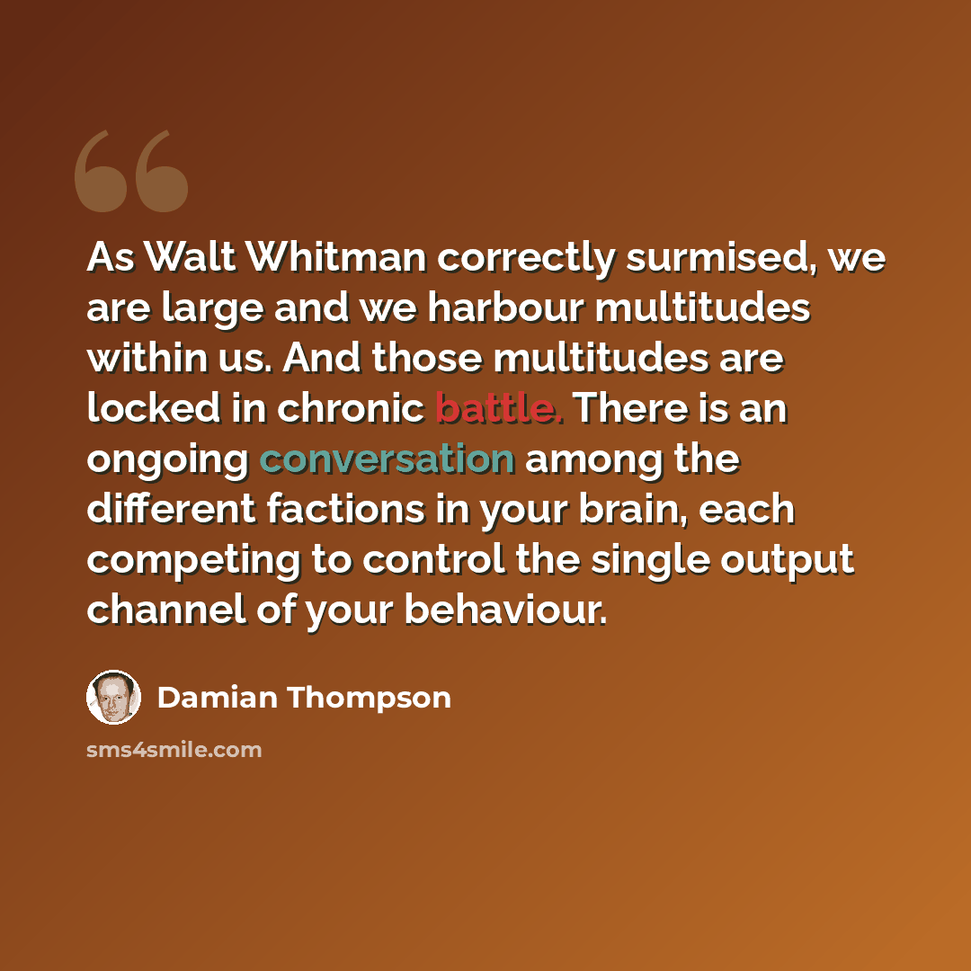 “As Walt Whitman correctly surmised, we are large and we harbour multitudes within us. And those multitudes are locked in chronic battle. There is an ongoing conversation among the different factions in your brain, each competing to control the single output channel of your behaviour.” quote by Damian Thompson