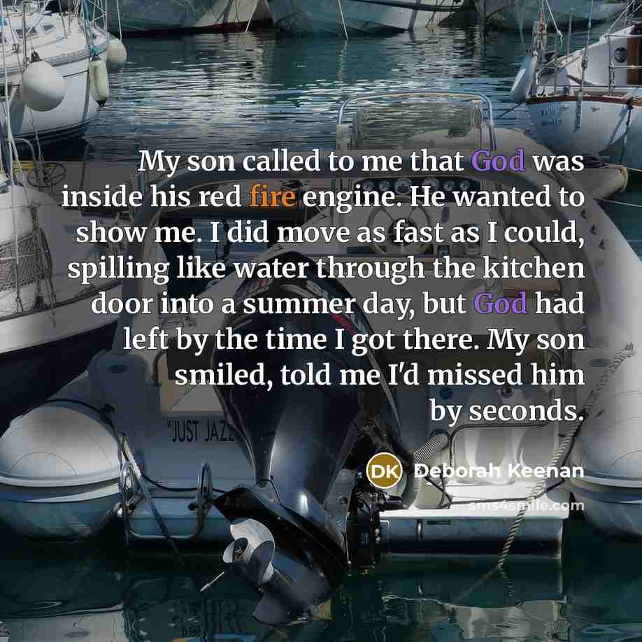 “My son called to me that God was inside his red fire engine. He wanted to show me. I did move as fast as I could, spilling like water through the kitchen door into a summer day, but God had left by the time I got there. My son smiled, told me I'd missed him by seconds.” quote by Deborah Keenan